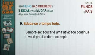 ENTRE
FILHOS
E PAIS
9. Educa-se o tempo todo.
Lembre-se: educar é uma atividade contínua
e você precisa dar o exemplo.
SEU FILHO NÃO OBEDECE?
9 DICAS PARA MUDAR ISSO
Artigo sobre Educação de Filhos
 