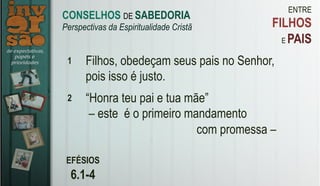 ENTRE
FILHOS
E PAIS
EFÉSIOS
6.1-4
1 Filhos, obedeçam seus pais no Senhor,
pois isso é justo.
2 “Honra teu pai e tua mãe”
– este é o primeiro mandamento
com promessa –
CONSELHOS DE SABEDORIA
Perspectivas da Espiritualidade Cristã
 