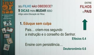 ENTRE
FILHOS
E PAIS
1. Eduque sem culpa
Pais… criem-nos segundo
a instrução e o conselho do Senhor.
Efésios 6.4
Ensine com persistência…
Deuteronômio 6.6
SEU FILHO NÃO OBEDECE?
9 DICAS PARA MUDAR ISSO
Artigo sobre Educação de Filhos
 