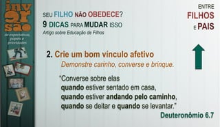 ENTRE
FILHOS
E PAIS
2. Crie um bom vínculo afetivo
Demonstre carinho, converse e brinque.
“Converse sobre elas
quando estiver sentado em casa,
quando estiver andando pelo caminho,
quando se deitar e quando se levantar.”
Deuteronômio 6.7
SEU FILHO NÃO OBEDECE?
9 DICAS PARA MUDAR ISSO
Artigo sobre Educação de Filhos
 