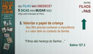 ENTRE
FILHOS
E PAIS
3. Valorize o papel da criança
Seu filho precisa conhecer a importância
e o valor dele no contexto da família.
“Filhos são herança do Senhor…”
Salmo 127.3
SEU FILHO NÃO OBEDECE?
9 DICAS PARA MUDAR ISSO
Artigo sobre Educação de Filhos
 