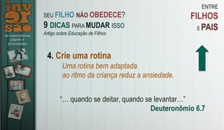 ENTRE
FILHOS
E PAIS
4. Crie uma rotina
Uma rotina bem adaptada
ao ritmo da criança reduz a ansiedade.
“… quando se deitar, quando se levantar…”
Deuteronômio 6.7
SEU FILHO NÃO OBEDECE?
9 DICAS PARA MUDAR ISSO
Artigo sobre Educação de Filhos
 