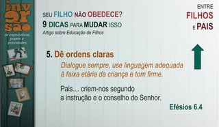 ENTRE
FILHOS
E PAIS
5. Dê ordens claras
Dialogue sempre, use linguagem adequada
à faixa etária da criança e tom firme.
Pais… criem-nos segundo
a instrução e o conselho do Senhor.
Efésios 6.4
SEU FILHO NÃO OBEDECE?
9 DICAS PARA MUDAR ISSO
Artigo sobre Educação de Filhos
 