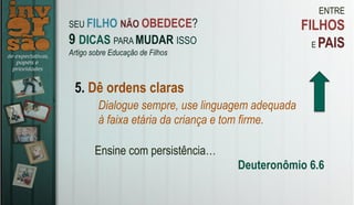 ENTRE
FILHOS
E PAIS
5. Dê ordens claras
Dialogue sempre, use linguagem adequada
à faixa etária da criança e tom firme.
Ensine com persistência…
Deuteronômio 6.6
SEU FILHO NÃO OBEDECE?
9 DICAS PARA MUDAR ISSO
Artigo sobre Educação de Filhos
 