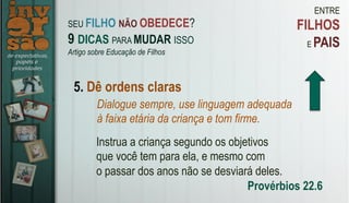 ENTRE
FILHOS
E PAIS
5. Dê ordens claras
Dialogue sempre, use linguagem adequada
à faixa etária da criança e tom firme.
Instrua a criança segundo os objetivos
que você tem para ela, e mesmo com
o passar dos anos não se desviará deles.
Provérbios 22.6
SEU FILHO NÃO OBEDECE?
9 DICAS PARA MUDAR ISSO
Artigo sobre Educação de Filhos
 