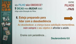ENTRE
FILHOS
E PAIS
6. Esteja preparado para
lidar com a desobediência
Ao desobedecer, a criança busca satisfação momentânea,
nem sempre o seu objetivo é afrontar o adulto.
Ensine com persistência…
Deuteronômio 6.6
SEU FILHO NÃO OBEDECE?
9 DICAS PARA MUDAR ISSO
Artigo sobre Educação de Filhos
 
