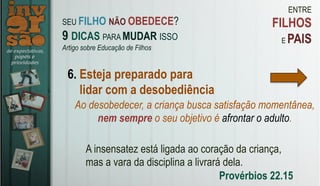 ENTRE
FILHOS
E PAIS
6. Esteja preparado para
lidar com a desobediência
A insensatez está ligada ao coração da criança,
mas a vara da disciplina a livrará dela.
Provérbios 22.15
SEU FILHO NÃO OBEDECE?
9 DICAS PARA MUDAR ISSO
Artigo sobre Educação de Filhos
Ao desobedecer, a criança busca satisfação momentânea,
nem sempre o seu objetivo é afrontar o adulto.
 