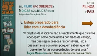 ENTRE
FILHOS
E PAIS
6. Esteja preparado para
lidar com a desobediência
“O objetivo da disciplina não é simplesmente que os filhos
obedeçam como cordeirinhos por medo de castigo,
mas que sejam pessoas responsáveis, isto é,
que ajam e se controlem porquem sabem que têm
que enfrentar as consequências de seus atos.”
Ângela Marulanda em O Desafio de Crescer com os Filhos
SEU FILHO NÃO OBEDECE?
9 DICAS PARA MUDAR ISSO
Artigo sobre Educação de Filhos
 