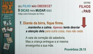 ENTRE
FILHOS
E PAIS
7. Diante da birra, fique firme.
A vara da correção dá sabedoria,
Mas a criança entregue a si mesma
envergonha a sua mãe.
Provérbios 29.15
...mantenha a calma. Apenas tente desviar
a atenção dela para outra coisa, mas não ceda.
SEU FILHO NÃO OBEDECE?
9 DICAS PARA MUDAR ISSO
Artigo sobre Educação de Filhos
 