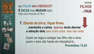 ENTRE
FILHOS
E PAIS
7. Diante da birra, fique firme.
Quem se nega a castigar seu filho não o ama,
quem o ama não hesita em discipliná-lo.
Provérbios 13.24
SEU FILHO NÃO OBEDECE?
9 DICAS PARA MUDAR ISSO
Artigo sobre Educação de Filhos
...mantenha a calma. Apenas tente desviar
a atenção dela para outra coisa, mas não ceda.
 