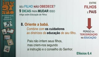 ENTRE
FILHOS
E PAIS
8. Oriente a babá.
Combine com os cuidadores
as diretrizes da educação de seu filho.
Pais não irritem seus filhos,
mas criem-nos segundo
a instrução e o conselho do Senhor.
Efésios 6.4
SEU FILHO NÃO OBEDECE?
9 DICAS PARA MUDAR ISSO
Artigo sobre Educação de Filhos
PERIGO DA
TERCEIRIZAÇÃO
NA EDUCAÇÃO
 