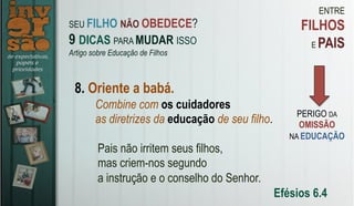 ENTRE
FILHOS
E PAIS
8. Oriente a babá.
Pais não irritem seus filhos,
mas criem-nos segundo
a instrução e o conselho do Senhor.
Efésios 6.4
SEU FILHO NÃO OBEDECE?
9 DICAS PARA MUDAR ISSO
Artigo sobre Educação de Filhos
PERIGO DA
OMISSÃO
NA EDUCAÇÃO
Combine com os cuidadores
as diretrizes da educação de seu filho.
 