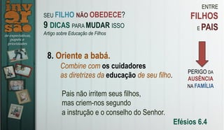 ENTRE
FILHOS
E PAIS
8. Oriente a babá.
Pais não irritem seus filhos,
mas criem-nos segundo
a instrução e o conselho do Senhor.
Efésios 6.4
SEU FILHO NÃO OBEDECE?
9 DICAS PARA MUDAR ISSO
Artigo sobre Educação de Filhos
PERIGO DA
AUSÊNCIA
NA FAMÍLIA
Combine com os cuidadores
as diretrizes da educação de seu filho.
 
