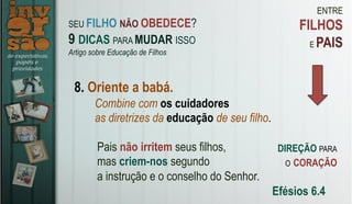 ENTRE
FILHOS
E PAIS
8. Oriente a babá.
Pais não irritem seus filhos,
mas criem-nos segundo
a instrução e o conselho do Senhor.
Efésios 6.4
SEU FILHO NÃO OBEDECE?
9 DICAS PARA MUDAR ISSO
Artigo sobre Educação de Filhos
Combine com os cuidadores
as diretrizes da educação de seu filho.
DIREÇÃO PARA
O CORAÇÃO
 