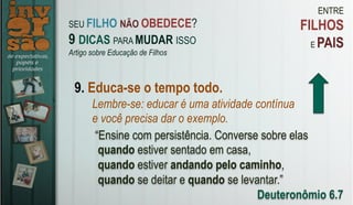 ENTRE
FILHOS
E PAIS
9. Educa-se o tempo todo.
Lembre-se: educar é uma atividade contínua
e você precisa dar o exemplo.
“Ensine com persistência. Converse sobre elas
quando estiver sentado em casa,
quando estiver andando pelo caminho,
quando se deitar e quando se levantar.”
Deuteronômio 6.7
SEU FILHO NÃO OBEDECE?
9 DICAS PARA MUDAR ISSO
Artigo sobre Educação de Filhos
 
