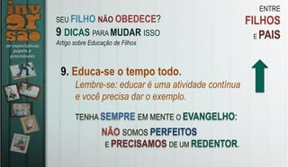 ENTRE
FILHOS
E PAIS
9. Educa-se o tempo todo.
Lembre-se: educar é uma atividade contínua
e você precisa dar o exemplo.
TENHA SEMPRE EM MENTE O EVANGELHO:
SEU FILHO NÃO OBEDECE?
9 DICAS PARA MUDAR ISSO
Artigo sobre Educação de Filhos
NÃO SOMOS PERFEITOS
E PRECISAMOS DE UM REDENTOR.
 