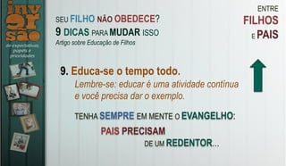ENTRE
FILHOS
E PAIS
9. Educa-se o tempo todo.
Lembre-se: educar é uma atividade contínua
e você precisa dar o exemplo.
TENHA SEMPRE EM MENTE O EVANGELHO:
SEU FILHO NÃO OBEDECE?
9 DICAS PARA MUDAR ISSO
Artigo sobre Educação de Filhos
PAIS PRECISAM
DE UM REDENTOR…
 