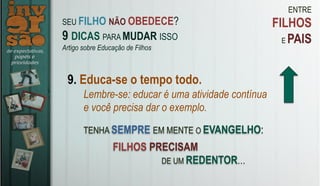 ENTRE
FILHOS
E PAIS
9. Educa-se o tempo todo.
Lembre-se: educar é uma atividade contínua
e você precisa dar o exemplo.
TENHA SEMPRE EM MENTE O EVANGELHO:
SEU FILHO NÃO OBEDECE?
9 DICAS PARA MUDAR ISSO
Artigo sobre Educação de Filhos
FILHOS PRECISAM
DE UM REDENTOR…
 