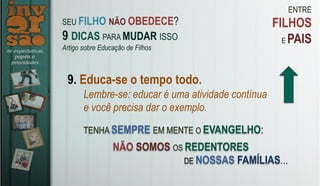 ENTRE
FILHOS
E PAIS
9. Educa-se o tempo todo.
Lembre-se: educar é uma atividade contínua
e você precisa dar o exemplo.
TENHA SEMPRE EM MENTE O EVANGELHO:
SEU FILHO NÃO OBEDECE?
9 DICAS PARA MUDAR ISSO
Artigo sobre Educação de Filhos
NÃO SOMOS OS REDENTORES
DE NOSSAS FAMÍLIAS…
 