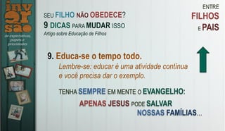 ENTRE
FILHOS
E PAIS
9. Educa-se o tempo todo.
Lembre-se: educar é uma atividade contínua
e você precisa dar o exemplo.
TENHA SEMPRE EM MENTE O EVANGELHO:
SEU FILHO NÃO OBEDECE?
9 DICAS PARA MUDAR ISSO
Artigo sobre Educação de Filhos
APENAS JESUS PODE SALVAR
NOSSAS FAMÍLIAS…
 