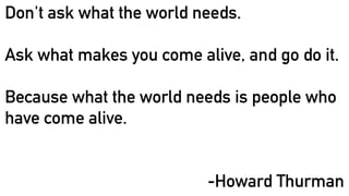 Don't ask what the world needs.
Ask what makes you come alive, and go do it.
Because what the world needs is people who
have come alive.
-Howard Thurman
 