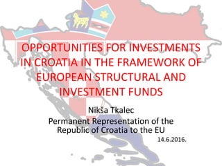 OPPORTUNITIES FOR INVESTMENTS
IN CROATIA IN THE FRAMEWORK OF
EUROPEAN STRUCTURAL AND
INVESTMENT FUNDS
Nikša Tkalec
Permanent Representation of the
Republic of Croatia to the EU
14.6.2016.
 