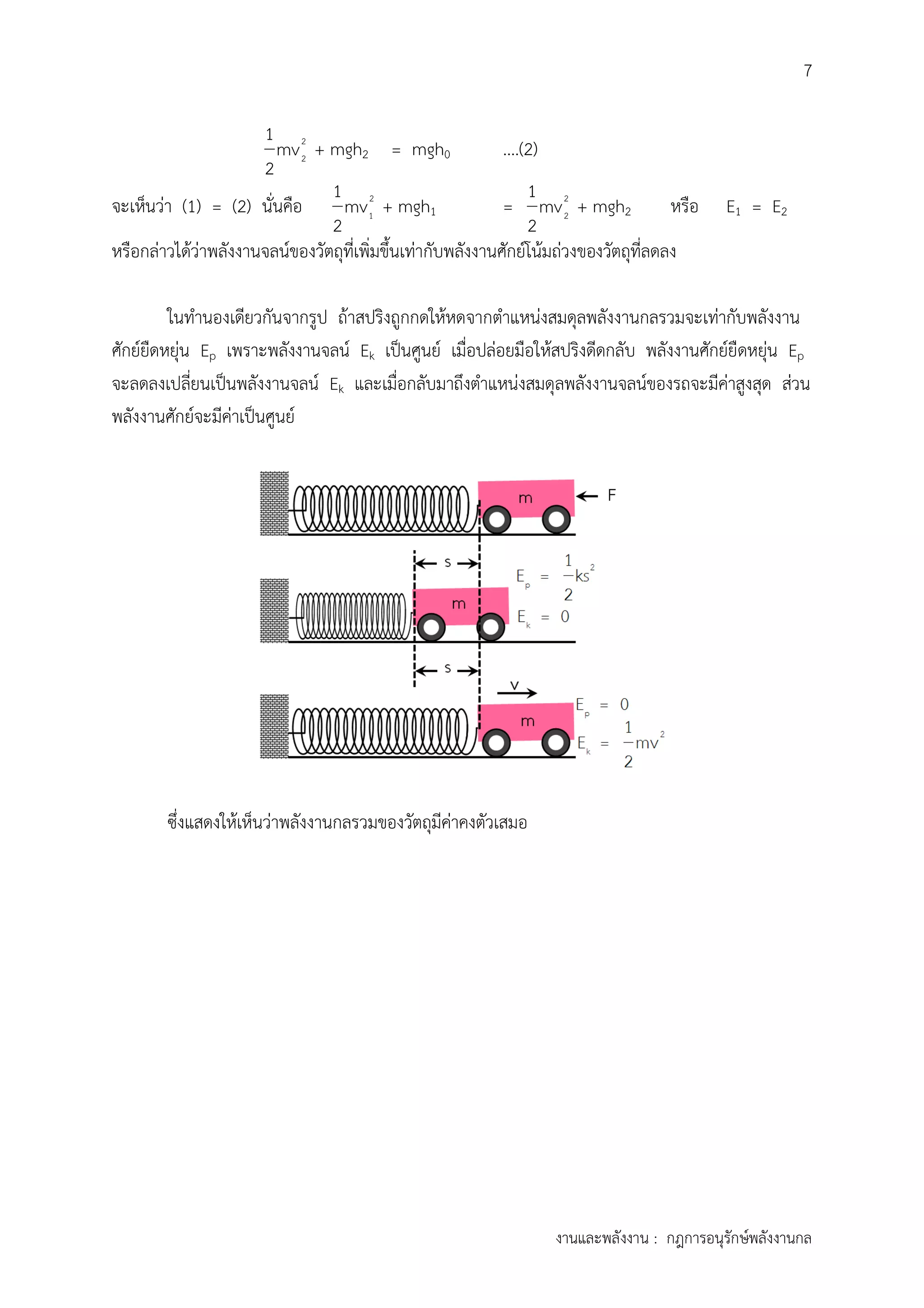 7
งานและพลังงาน : กฎการอนุรักษ์พลังงานกล
2
2
1
mv
2
+ mgh2 = mgh0 ....(2)
จะเห็นว่า (1) = (2) นั่นคือ 2
1
1
mv
2
+ mgh1 = 2
2
1
mv
2
+ mgh2 หรือ E1 = E2
หรือกล่าวได้ว่าพลังงานจลน์ของวัตถุที่เพิ่มขึ้นเท่ากับพลังงานศักย์โน้มถ่วงของวัตถุที่ลดลง
ในทานองเดียวกันจากรูป ถ้าสปริงถูกกดให้หดจากตาแหน่งสมดุลพลังงานกลรวมจะเท่ากับพลังงาน
ศักย์ยืดหยุ่น Ep เพราะพลังงานจลน์ Ek เป็นศูนย์ เมื่อปล่อยมือให้สปริงดีดกลับ พลังงานศักย์ยืดหยุ่น Ep
จะลดลงเปลี่ยนเป็นพลังงานจลน์ Ek และเมื่อกลับมาถึงตาแหน่งสมดุลพลังงานจลน์ของรถจะมีค่าสูงสุด ส่วน
พลังงานศักย์จะมีค่าเป็นศูนย์
ซึ่งแสดงให้เห็นว่าพลังงานกลรวมของวัตถุมีค่าคงตัวเสมอ
 