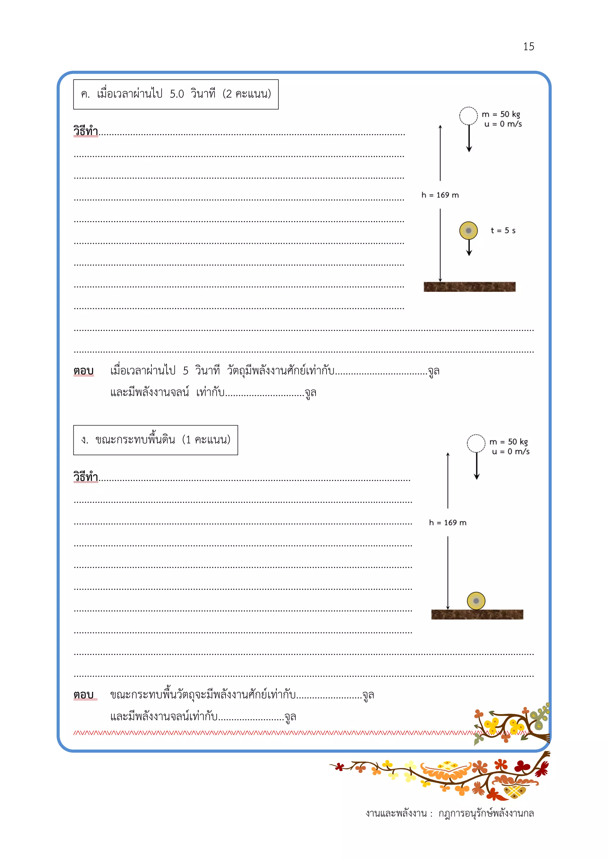 15
งานและพลังงาน : กฎการอนุรักษ์พลังงานกล
วิธีทำ....................................................................................................................
.............................................................................................................................
.............................................................................................................................
.............................................................................................................................
.............................................................................................................................
.............................................................................................................................
.............................................................................................................................
.............................................................................................................................
.............................................................................................................................
..............................................................................................................................................................................
..............................................................................................................................................................................
ตอบ เมื่อเวลาผ่านไป 5 วินาที วัตถุมีพลังงานศักย์เท่ากับ...................................จูล
และมีพลังงานจลน์ เท่ากับ..............................จูล
วิธีทำ......................................................................................................................
................................................................................................................................
................................................................................................................................
................................................................................................................................
................................................................................................................................
................................................................................................................................
................................................................................................................................
................................................................................................................................
..............................................................................................................................................................................
..............................................................................................................................................................................
ตอบ ขณะกระทบพื้นวัตถุจะมีพลังงานศักย์เท่ากับ.........................จูล
และมีพลังงานจลน์เท่ากับ.........................จูล
////////////////////////////////////////////////////////////////////////////////////////////////////////
ค. เมื่อเวลาผ่านไป 5.0 วินาที (2 คะแนน)
ง. ขณะกระทบพื้นดิน (1 คะแนน)
 