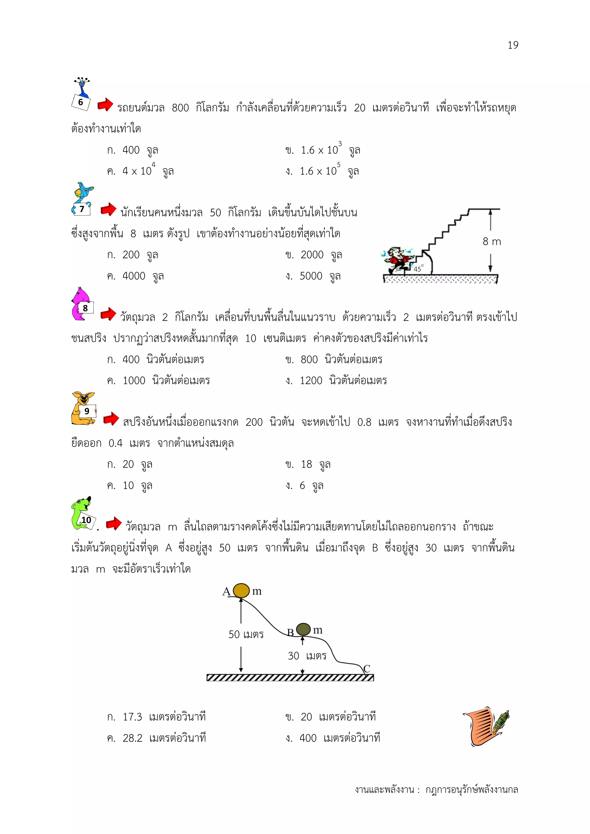 19
งานและพลังงาน : กฎการอนุรักษ์พลังงานกล
8 m
45o
.
รถยนต์มวล 800 กิโลกรัม กาลังเคลื่อนที่ด้วยความเร็ว 20 เมตรต่อวินาที เพื่อจะทาให้รถหยุด
ต้องทางานเท่าใด
ก. 400 จูล ข. 1.6 x 103
จูล
ค. 4 x 104
จูล ง. 1.6 x 105
จูล
นักเรียนคนหนึ่งมวล 50 กิโลกรัม เดินขึ้นบันไดไปชั้นบน
ซึ่งสูงจากพื้น 8 เมตร ดังรูป เขาต้องทางานอย่างน้อยที่สุดเท่าใด
ก. 200 จูล ข. 2000 จูล
ค. 4000 จูล ง. 5000 จูล
วัตถุมวล 2 กิโลกรัม เคลื่อนที่บนพื้นลื่นในแนวราบ ด้วยความเร็ว 2 เมตรต่อวินาที ตรงเข้าไป
ชนสปริง ปรากฏว่าสปริงหดสั้นมากที่สุด 10 เซนติเมตร ค่าคงตัวของสปริงมีค่าเท่าไร
ก. 400 นิวตันต่อเมตร ข. 800 นิวตันต่อเมตร
ค. 1000 นิวตันต่อเมตร ง. 1200 นิวตันต่อเมตร
สปริงอันหนึ่งเมื่อออกแรงกด 200 นิวตัน จะหดเข้าไป 0.8 เมตร จงหางานที่ทาเมื่อดึงสปริง
ยืดออก 0.4 เมตร จากตาแหน่งสมดุล
ก. 20 จูล ข. 18 จูล
ค. 10 จูล ง. 6 จูล
. วัตถุมวล m ลื่นไถลตามรางคดโค้งซึ่งไม่มีความเสียดทานโดยไม่ไถลออกนอกราง ถ้าขณะ
เริ่มต้นวัตถุอยู่นิ่งที่จุด A ซึ่งอยู่สูง 50 เมตร จากพื้นดิน เมื่อมาถึงจุด B ซึ่งอยู่สูง 30 เมตร จากพื้นดิน
มวล m จะมีอัตราเร็วเท่าใด
ก. 17.3 เมตรต่อวินาที ข. 20 เมตรต่อวินาที
ค. 28.2 เมตรต่อวินาที ง. 400 เมตรต่อวินาที
6
7
8
9
10
50 เมตร
30 เมตร
 