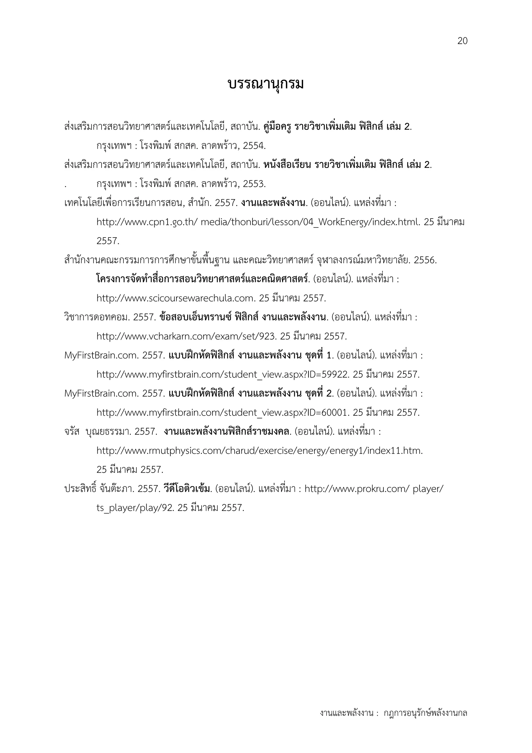 20
งานและพลังงาน : กฎการอนุรักษ์พลังงานกล
บรรณำนุกรม
ส่งเสริมการสอนวิทยาศาสตร์และเทคโนโลยี, สถาบัน. คู่มือครู รำยวิชำเพิ่มเติม ฟิสิกส์ เล่ม 2.
กรุงเทพฯ : โรงพิมพ์ สกสค. ลาดพร้าว, 2554.
ส่งเสริมการสอนวิทยาศาสตร์และเทคโนโลยี, สถาบัน. หนังสือเรียน รำยวิชำเพิ่มเติม ฟิสิกส์ เล่ม 2.
. กรุงเทพฯ : โรงพิมพ์ สกสค. ลาดพร้าว, 2553.
เทคโนโลยีเพื่อการเรียนการสอน, สานัก. 2557. งำนและพลังงำน. (ออนไลน์). แหล่งที่มา :
http://www.cpn1.go.th/ media/thonburi/lesson/04_WorkEnergy/index.html. 25 มีนาคม
2557.
สานักงานคณะกรรมการการศึกษาขั้นพื้นฐาน และคณะวิทยาศาสตร์ จุฬาลงกรณ์มหาวิทยาลัย. 2556.
โครงกำรจัดทำสื่อกำรสอนวิทยำศำสตร์และคณิตศำสตร์. (ออนไลน์). แหล่งที่มา :
http://www.scicoursewarechula.com. 25 มีนาคม 2557.
วิชาการดอทคอม. 2557. ข้อสอบเอ็นทรำนซ์ ฟิสิกส์ งำนและพลังงำน. (ออนไลน์). แหล่งที่มา :
http://www.vcharkarn.com/exam/set/923. 25 มีนาคม 2557.
MyFirstBrain.com. 2557. แบบฝึกหัดฟิสิกส์ งำนและพลังงำน ชุดที่ 1. (ออนไลน์). แหล่งที่มา :
http://www.myfirstbrain.com/student_view.aspx?ID=59922. 25 มีนาคม 2557.
MyFirstBrain.com. 2557. แบบฝึกหัดฟิสิกส์ งำนและพลังงำน ชุดที่ 2. (ออนไลน์). แหล่งที่มา :
http://www.myfirstbrain.com/student_view.aspx?ID=60001. 25 มีนาคม 2557.
จรัส บุณยธรรมา. 2557. งำนและพลังงำนฟิสิกส์รำชมงคล. (ออนไลน์). แหล่งที่มา :
http://www.rmutphysics.com/charud/exercise/energy/energy1/index11.htm.
25 มีนาคม 2557.
ประสิทธิ์ จันต๊ะภา. 2557. วีดีโอติวเข้ม. (ออนไลน์). แหล่งที่มา : http://www.prokru.com/ player/
ts_player/play/92. 25 มีนาคม 2557.
 