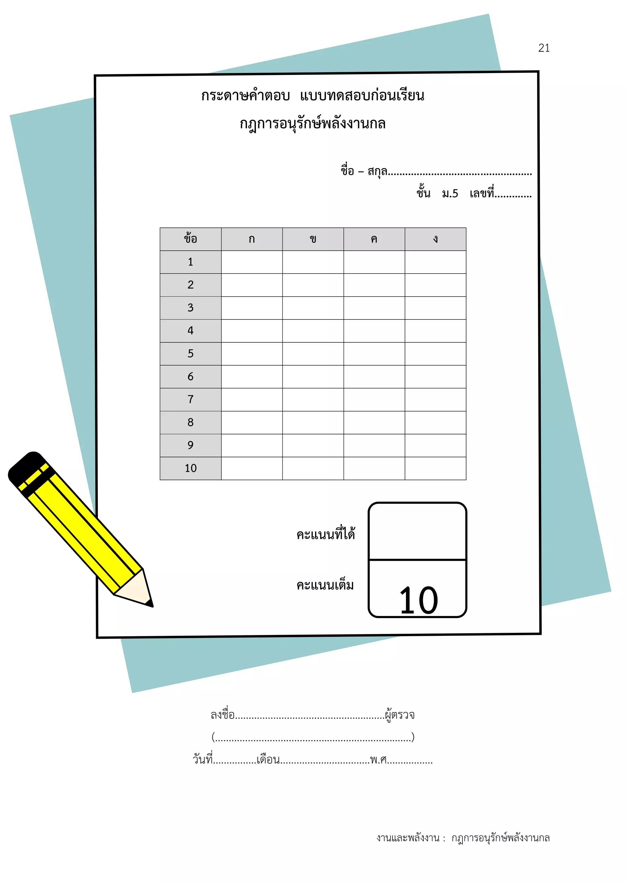 21
งานและพลังงาน : กฎการอนุรักษ์พลังงานกล
กระดำษคำตอบ แบบทดสอบก่อนเรียน
กฎกำรอนุรักษ์พลังงำนกล
ชื่อ – สกุล..................................................
ชั้น ม.5 เลขที่.............
ข้อ ก ข ค ง
1
2
3
4
5
6
7
8
9
10
ลงชื่อ.......................................................ผู้ตรวจ
(........................................................................)
วันที่................เดือน.................................พ.ศ.................
10
คะแนนที่ได้
คะแนนเต็ม
 