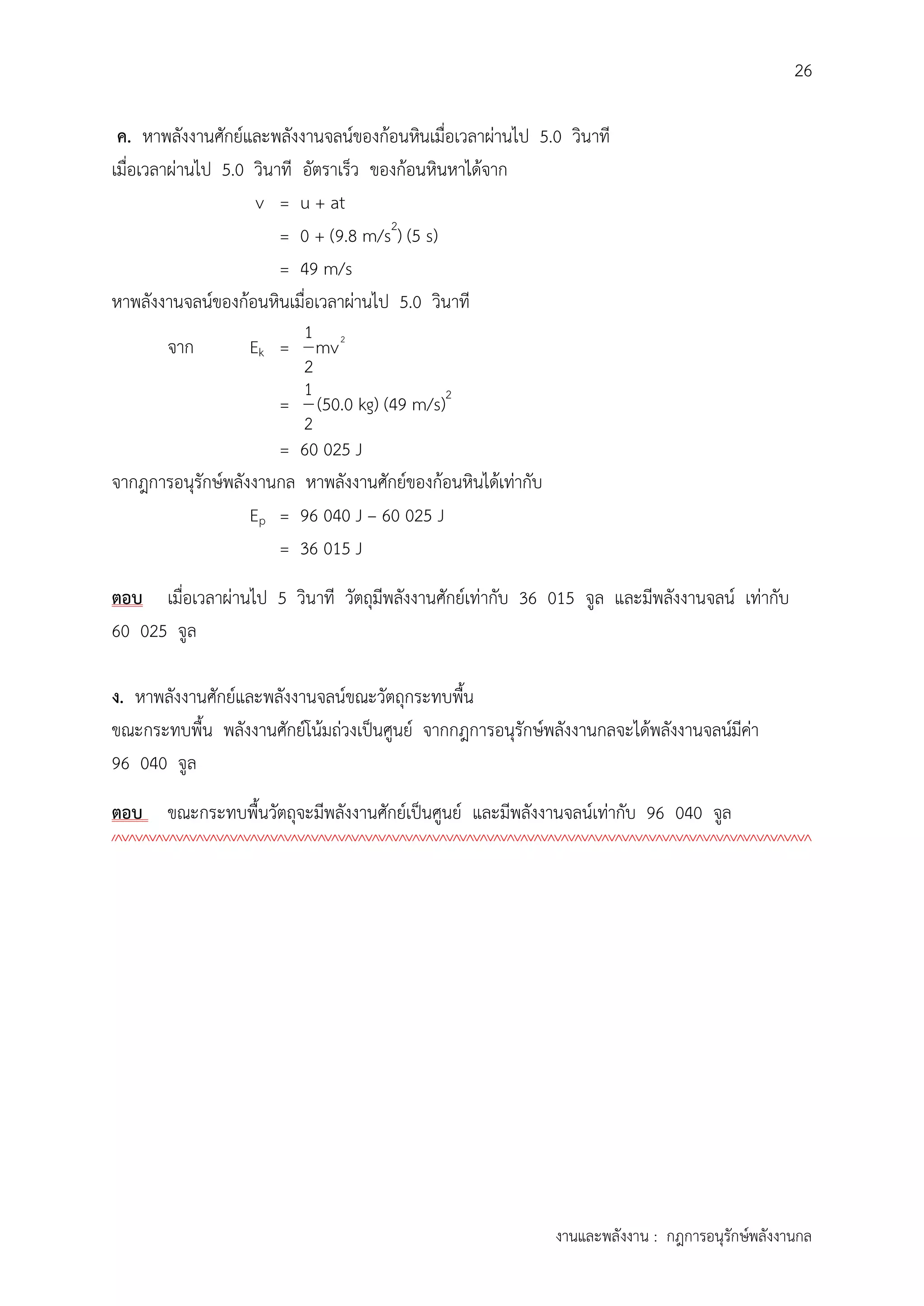 26
งานและพลังงาน : กฎการอนุรักษ์พลังงานกล
ค. หาพลังงานศักย์และพลังงานจลน์ของก้อนหินเมื่อเวลาผ่านไป 5.0 วินาที
เมื่อเวลาผ่านไป 5.0 วินาที อัตราเร็ว ของก้อนหินหาได้จาก
v = u + at
= 0 + (9.8 m/s2
) (5 s)
= 49 m/s
หาพลังงานจลน์ของก้อนหินเมื่อเวลาผ่านไป 5.0 วินาที
จาก Ek = 21
mv
2
=
1
2
(50.0 kg) (49 m/s)2
= 60 025 J
จากฎการอนุรักษ์พลังงานกล หาพลังงานศักย์ของก้อนหินได้เท่ากับ
Ep = 96 040 J – 60 025 J
= 36 015 J
ตอบ เมื่อเวลาผ่านไป 5 วินาที วัตถุมีพลังงานศักย์เท่ากับ 36 015 จูล และมีพลังงานจลน์ เท่ากับ
60 025 จูล
ง. หาพลังงานศักย์และพลังงานจลน์ขณะวัตถุกระทบพื้น
ขณะกระทบพื้น พลังงานศักย์โน้มถ่วงเป็นศูนย์ จากกฎการอนุรักษ์พลังงานกลจะได้พลังงานจลน์มีค่า
96 040 จูล
ตอบ ขณะกระทบพื้นวัตถุจะมีพลังงานศักย์เป็นศูนย์ และมีพลังงานจลน์เท่ากับ 96 040 จูล
////////////////////////////////////////////////////////////////////////////////////////////////////////
 