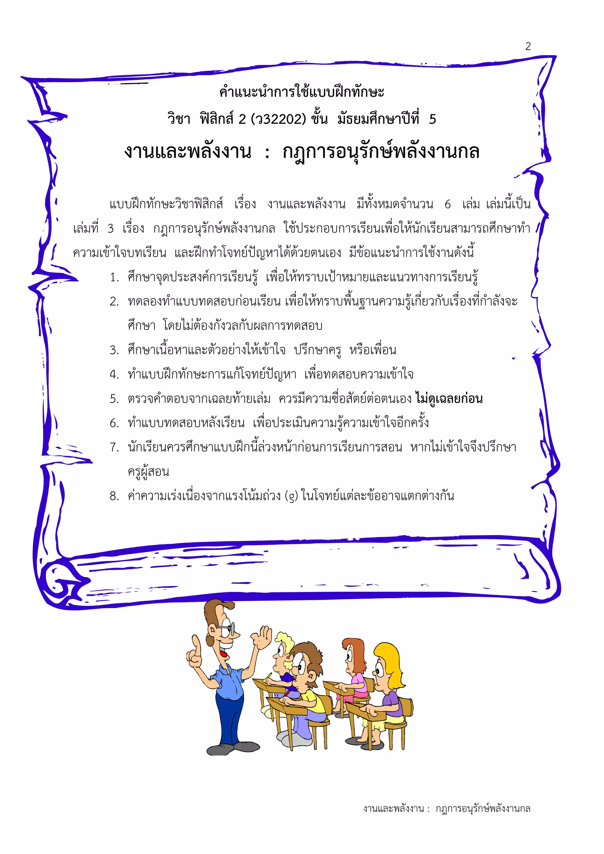 2
งานและพลังงาน : กฎการอนุรักษ์พลังงานกล
คำแนะนำกำรใช้แบบฝึกทักษะ
วิชำ ฟิสิกส์ 2 (ว32202) ชั้น มัธยมศึกษำปีที่ 5
งำนและพลังงำน : กฎกำรอนุรักษ์พลังงำนกล
แบบฝึกทักษะวิชาฟิสิกส์ เรื่อง งานและพลังงาน มีทั้งหมดจานวน 6 เล่ม เล่มนี้เป็น
เล่มที่ 3 เรื่อง กฎการอนุรักษ์พลังงานกล ใช้ประกอบการเรียนเพื่อให้นักเรียนสามารถศึกษาทา
ความเข้าใจบทเรียน และฝึกทาโจทย์ปัญหาได้ด้วยตนเอง มีข้อแนะนาการใช้งานดังนี้
1. ศึกษาจุดประสงค์การเรียนรู้ เพื่อให้ทราบเป้าหมายและแนวทางการเรียนรู้
2. ทดลองทาแบบทดสอบก่อนเรียน เพื่อให้ทราบพื้นฐานความรู้เกี่ยวกับเรื่องที่กาลังจะ
ศึกษา โดยไม่ต้องกังวลกับผลการทดสอบ
3. ศึกษาเนื้อหาและตัวอย่างให้เข้าใจ ปรึกษาครู หรือเพื่อน
4. ทาแบบฝึกทักษะการแก้โจทย์ปัญหา เพื่อทดสอบความเข้าใจ
5. ตรวจคาตอบจากเฉลยท้ายเล่ม ควรมีความซื่อสัตย์ต่อตนเอง ไม่ดูเฉลยก่อน
6. ทาแบบทดสอบหลังเรียน เพื่อประเมินความรู้ความเข้าใจอีกครั้ง
7. นักเรียนควรศึกษาแบบฝึกนี้ล่วงหน้าก่อนการเรียนการสอน หากไม่เข้าใจจึงปรึกษา
ครูผู้สอน
8. ค่าความเร่งเนื่องจากแรงโน้มถ่วง (g) ในโจทย์แต่ละข้ออาจแตกต่างกัน
 