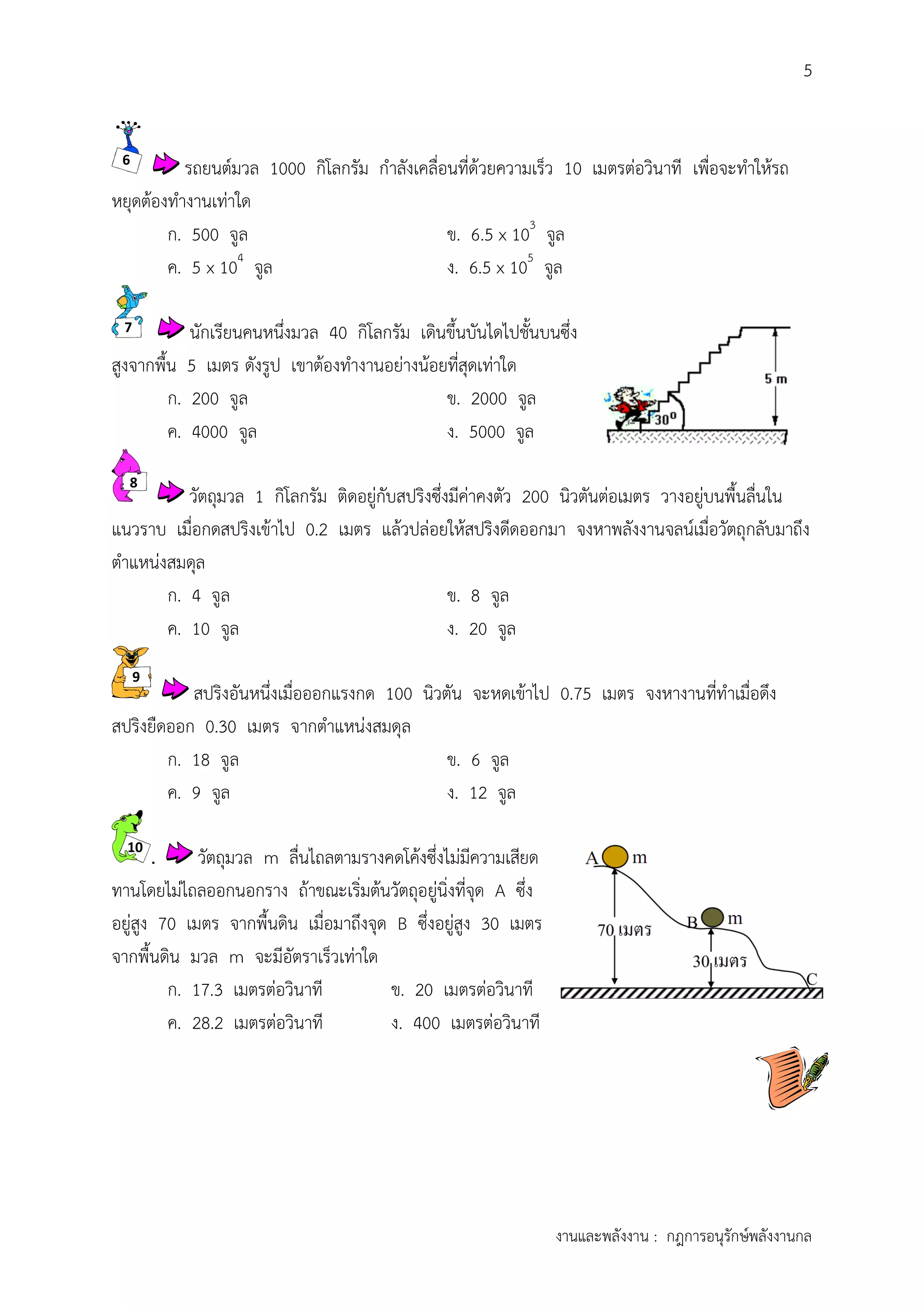 5
งานและพลังงาน : กฎการอนุรักษ์พลังงานกล
รถยนต์มวล 1000 กิโลกรัม กาลังเคลื่อนที่ด้วยความเร็ว 10 เมตรต่อวินาที เพื่อจะทาให้รถ
หยุดต้องทางานเท่าใด
ก. 500 จูล ข. 6.5 x 103
จูล
ค. 5 x 104
จูล ง. 6.5 x 105
จูล
นักเรียนคนหนึ่งมวล 40 กิโลกรัม เดินขึ้นบันไดไปชั้นบนซึ่ง
สูงจากพื้น 5 เมตร ดังรูป เขาต้องทางานอย่างน้อยที่สุดเท่าใด
ก. 200 จูล ข. 2000 จูล
ค. 4000 จูล ง. 5000 จูล
วัตถุมวล 1 กิโลกรัม ติดอยู่กับสปริงซึ่งมีค่าคงตัว 200 นิวตันต่อเมตร วางอยู่บนพื้นลื่นใน
แนวราบ เมื่อกดสปริงเข้าไป 0.2 เมตร แล้วปล่อยให้สปริงดีดออกมา จงหาพลังงานจลน์เมื่อวัตถุกลับมาถึง
ตาแหน่งสมดุล
ก. 4 จูล ข. 8 จูล
ค. 10 จูล ง. 20 จูล
สปริงอันหนึ่งเมื่อออกแรงกด 100 นิวตัน จะหดเข้าไป 0.75 เมตร จงหางานที่ทาเมื่อดึง
สปริงยืดออก 0.30 เมตร จากตาแหน่งสมดุล
ก. 18 จูล ข. 6 จูล
ค. 9 จูล ง. 12 จูล
. วัตถุมวล m ลื่นไถลตามรางคดโค้งซึ่งไม่มีความเสียด
ทานโดยไม่ไถลออกนอกราง ถ้าขณะเริ่มต้นวัตถุอยู่นิ่งที่จุด A ซึ่ง
อยู่สูง 70 เมตร จากพื้นดิน เมื่อมาถึงจุด B ซึ่งอยู่สูง 30 เมตร
จากพื้นดิน มวล m จะมีอัตราเร็วเท่าใด
ก. 17.3 เมตรต่อวินาที ข. 20 เมตรต่อวินาที
ค. 28.2 เมตรต่อวินาที ง. 400 เมตรต่อวินาที
6
7
8
9
10
 