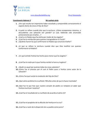 www.descubrelabiblia.org Nivel Intermedio
Cuestionario Hebreos 2 No vuelvas atrás
1. ¿Por qué resulta tan importante haber estudiado y comprendido correctamente el
aspecto divino de Jesús el Hijo de Dios?
2. A quién se refiere cuando dice que la escritura: ¿Cómo escaparemos nosotros, si
descuidamos una salvación tan grande? La cual, habiendo sido anunciada
primeramente por el Señor,…?
3. ¿Cuál es la Palabra que fue dicha por medio de los ángeles?
4. ¿Cuál fue la retribución para quienes transgredieron la Torah?
5. ¿Quiénes fueron los que confirmaron la Palabra que anunció el Señor?
6. ¿A qué se refiere la escritura cuando dice que Dios testificó con quienes
conformaron la Palabra?
7. ¿En qué sentido Yeshúa fue hecho poco menor que los ángeles?
8. ¿Cuál fue la razón por la que Yeshúa recibió la honra y la gloria?
9. ¿Quién es aquel por quienes todas las cosas subsisten?
10. ¿Cómo fue el proceso por el cual el Padre puso a Yeshúa como autor de la
salvación?
11. ¿Cómo fue que tuviste la revelación del Hijo de Dios?
12. ¿Qué salmo profetizó la crucifixión 700 años antes de que la fuese inventada?
13. ¿Qué fue lo que hizo que nuestro corazón de piedra se rompiera al saber que
Yeshúa murió por nosotros?
14. ¿Cuál fue el resultado de la crucifixión de acuerdo al salmo 22?
15. ¿Cuál fue el propósito de la aflicción de Yeshúa en la cruz?
16. ¿Cuál fue a razón de la dispersión de su pueblo como juicio?
 