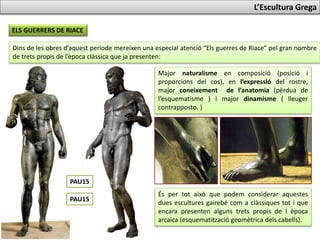 L’Escultura Grega
ELS GUERRERS DE RIACE
Dins de les obres d’aquest període mereixen una especial atenció “Els guerres de Riace” pel gran nombre
de trets propis de l’època clàssica que ja presenten:
Major naturalisme en composició (posició i
proporcions del cos), en l’expressió del rostre,
major coneixement de l’anatomia (pèrdua de
l’esquematisme ) i major dinamisme ( lleuger
contrapposto. )
És per tot això que podem considerar aquestes
dues escultures gairebé com a clàssiques tot i que
encara presenten alguns trets propis de l’època
arcaica (esquematització geomètrica dels cabells).
PAU17
PAU17
 