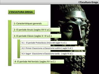 L’Escultura Grega
L’ESCULTURA GREGA
1- Característiques generals
2- El període Arcaic (segles VII-V a.C.).
4.1 - El període Protoclàssic (Inicis del segle V a.C.).
4- El període Hel·lenístic (segles IV-I a.C.)
3- El període Clàssic (segles V- IV a.C.).
4.2- Primer Classicisme o Classicisme sublim ( segle V aC.)
4.3- Segon Classicisme o Classicisme tardà ( segle IV aC.)
 