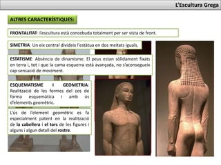 L’Escultura Grega
ALTRES CARACTERÍSTIQUES:
FRONTALITAT: l’escultura està concebuda totalment per ser vista de front.
SIMETRIA: Un eix central divideix l'estàtua en dos meitats iguals.
ESTATISME: Absència de dinamisme. El peus estan sòlidament fixats a
terra i, tot i que la cama esquerra està avançada, no s’aconsegueix cap
sensació de moviment.
ESQUEMATISME I GEOMETRIA:
Realització de les formes del cos de
forma esquemàtica i amb ús
d’elements geomètrics.
L’ús de l’element geomètric es fa
especialment patent en la realització
de la cabellera i el tors de les figures i
alguns detalls del rostre.
 