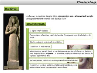 LES KÓRAI
L’Escultura Grega
Les figures femenines, Kórai o Kóre, representen noies al servei del temple.
Se les presenta fent ofrenes o en actitud orant.
CARACTERÍSTIQUES:
Es representen vestides.
L’anatomia es reflecteix a través de la roba. Preocupació pels detalls i plecs del
vestit .
Cabells endavant, amb rinxols geomètrics.
El somriure és més marcat.
Més moviment que els Kuroi: la mà dreta estesa per oferir l’ofrena a la divinitat –
amb freqüència una magrana- , o bé el braç doblegat sobre el pit en actitud de
súplica o agraïment al déu.
Són més petites, i sovint no aconsegueixen la mida del natural .
El vestit més comú de las korai és la túnica jònica (jiton), amb
policromia de la que encara queden restes clares.
 