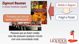 Sólido e Seguro
Frágil e FluídoParadoxo por trás do
termo “COMUNIDADE”
Pessoas que se dizem cristãs,
mas não possuem qualquer vínculo
com uma comunidade cristã.
Zigmunt Bauman
e nosso Contexto Líquido
 