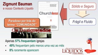 Sólido e Seguro
Frágil e Fluído
Apenas 57% frequentam igrejas
Paradoxo por trás do
termo “COMUNIDADE”
§  49% frequentam pelo menos uma vez ao mês
§  8% raramente aparecem
Zigmunt Bauman
e nosso Contexto Líquido
 