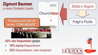 Sólido e Seguro
Frágil e Fluído
43% não frequentam igrejas
Paradoxo por trás do
termo “COMUNIDADE”
§  10% nunca frequentaram
§  33% frequentavam, mas romperam
Zigmunt Bauman
e nosso Contexto Líquido
 