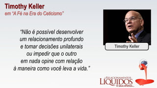 Timothy Keller
em “A Fé na Era do Ceticismo”
“Não é possível desenvolver
um relacionamento profundo
e tomar decisões unilaterais
ou impedir que o outro
em nada opine com relação
à maneira como você leva a vida.”
Timothy Keller
 