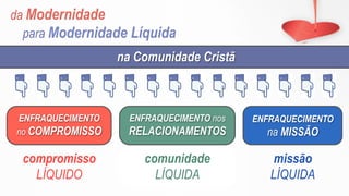 da Modernidade
para Modernidade Líquida
ENFRAQUECIMENTO
no COMPROMISSO
ENFRAQUECIMENTO nos
RELACIONAMENTOS
ENFRAQUECIMENTO
na MISSÃO
na Comunidade Cristã
compromisso
LÍQUIDO
comunidade
LÍQUIDA
missão
LÍQUIDA
 