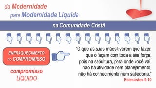 da Modernidade
para Modernidade Líquida
ENFRAQUECIMENTO
no COMPROMISSO
na Comunidade Cristã
compromisso
LÍQUIDO
“O que as suas mãos tiverem que fazer,
que o façam com toda a sua força,
pois na sepultura, para onde você vai,
não há atividade nem planejamento,
não há conhecimento nem sabedoria.”
Eclesiastes 9.10
 