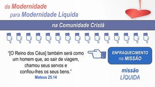da Modernidade
para Modernidade Líquida
ENFRAQUECIMENTO
na MISSÃO
na Comunidade Cristã
missão
LÍQUIDA
“[O Reino dos Céus] também será como
um homem que, ao sair de viagem,
chamou seus servos e
confiou-lhes os seus bens.”
Mateus 25.14
 