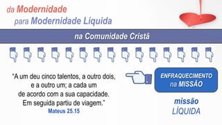da Modernidade
para Modernidade Líquida
ENFRAQUECIMENTO
na MISSÃO
na Comunidade Cristã
missão
LÍQUIDA
“A um deu cinco talentos, a outro dois,
e a outro um; a cada um
de acordo com a sua capacidade.
Em seguida partiu de viagem.”
Mateus 25.15
 