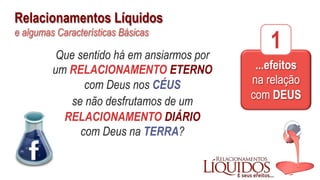 Relacionamentos Líquidos
e algumas Características Básicas
Que sentido há em ansiarmos por
um RELACIONAMENTO ETERNO
com Deus nos CÉUS
se não desfrutamos de um
RELACIONAMENTO DIÁRIO
com Deus na TERRA?
...efeitos
na relação
com DEUS
1
 