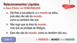 Relacionamentos Líquidos
e Seus Efeitos na COMUNIDADE
OS PERIGOS NO MUNDO PARA UNIDADEJoão 17
14. Dei-lhes a tua palavra, e o mundo os odiou,
pois eles não são do mundo,
como eu também não sou.
15. Não rogo que os tires do mundo,
mas que os protejas do Maligno.
16. Eles não são do mundo, como eu também não sou.
 
