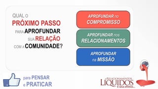QUAL O
PRÓXIMO PASSO
PARA APROFUNDAR
SUA RELAÇÃO
COM A COMUNIDADE?
para PENSAR
e PRATICAR
APROFUNDAR no
COMPROMISSO
APROFUNDAR nos
RELACIONAMENTOS
APROFUNDAR
na MISSÃO
 